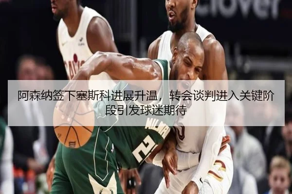 阿森纳签下塞斯科进展升温，转会谈判进入关键阶段引发球迷期待