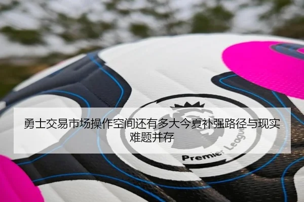 勇士交易市场操作空间还有多大今夏补强路径与现实难题并存